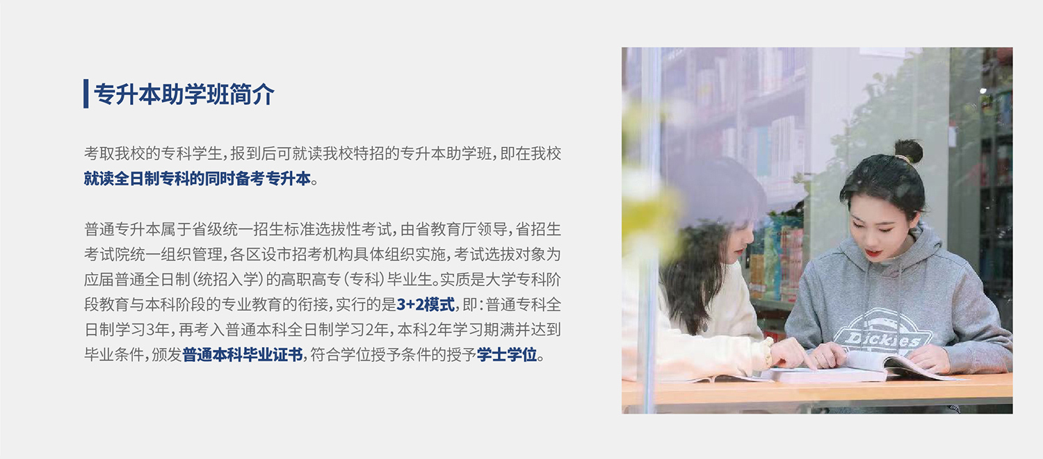 考取我校的专科学生，报到后可就读我校特招的专升本助学班，即在我校就读全日制专科的同时备考专升本。普通专升本属于省级统一招生标准选拔性考试，由省教育厅领导，省招生考试院统一组织管理，各区设市招考机构具体组织实施，考试选拔对象为应届普通全日制（统招入学）的高职高专（专科）毕业生。实质是大学专科阶段教育与本科阶段的专业教育的衔接，实行的是3+2模式，即：普通专科全日制学习3年，再考入普通本科全日制学习2年，本科2年学习期满并达到毕业条件，颁发普通本科毕业证书，符合学位授予条件的授予学士学位。