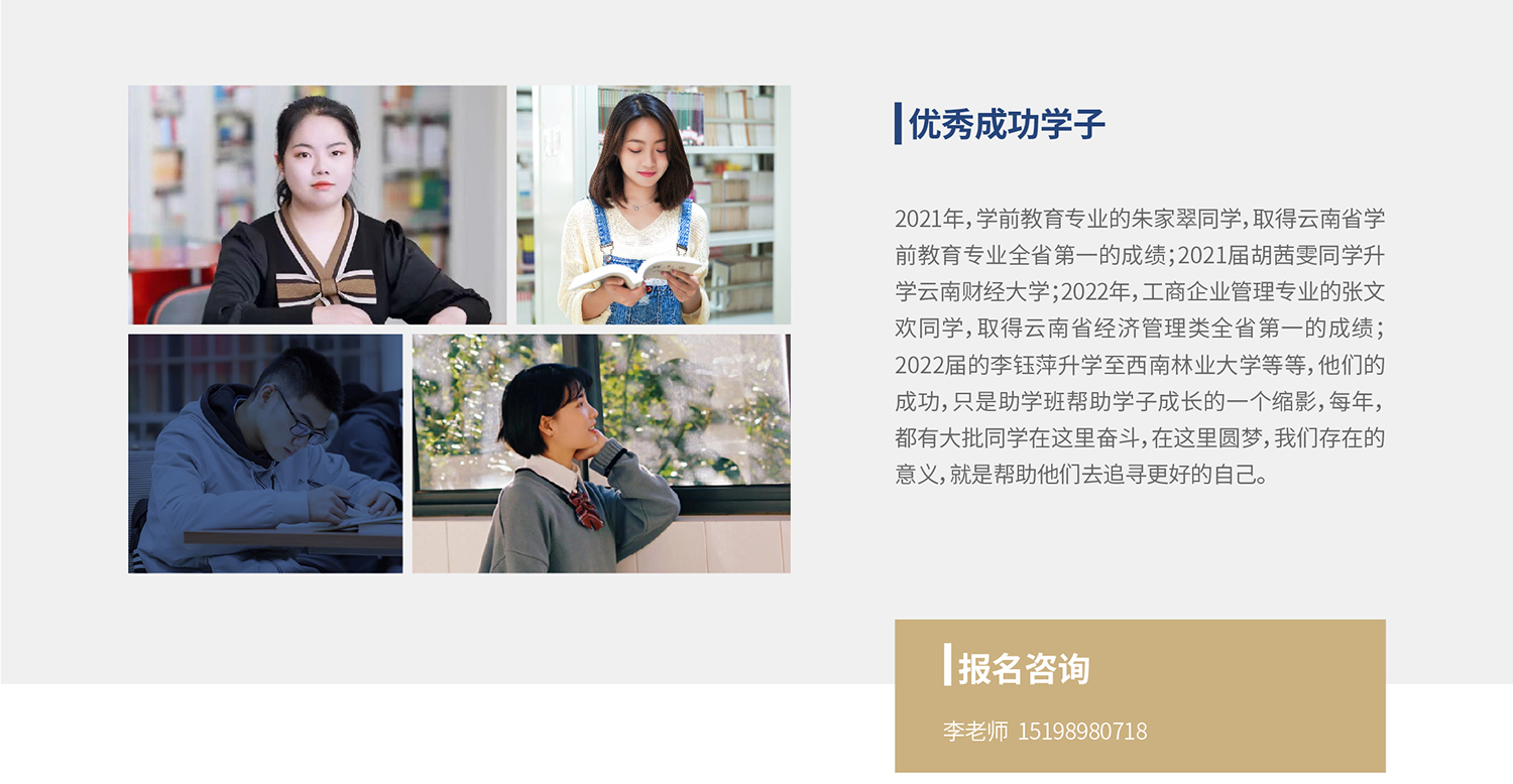 优秀成功学子：2021年，学前教育专业的朱家翠同学，取得云南省学前教育专业全省第一的成绩；2021届胡茜雯同学升学云南财经大学；2022年，工商企业管理专业的张文欢同学，取得云南省经济管理类全省第一的成绩；2022届的李钰萍升学至西南林业大学等等，他们的成功，只是助学班帮助学子成长的一个缩影，每年，都有大批同学在这里奋斗，在这里圆梦，我们存在的意义，就是帮助他们去追寻更好的自己。